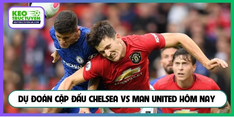 Dự đoán cặp đấu Chelsea vs Man United hôm nay